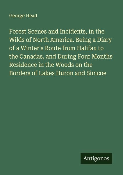Forest Scenes and Incidents, in the Wilds of North America. Being a Diary of a Winters Route from Halifax to the Canadas, and During Four Months Residence in the Woods on the Borders of Lakes Huron and Simcoe