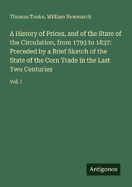 A History of Prices, and of the State of the Circulation, from 1793 to 1837: Preceded by a Brief Sketch of the State of the Corn Trade in the Last Two Centuries: Vol. I