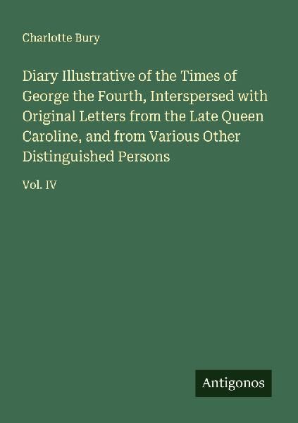 Diary Illustrative of the Times of George the Fourth, Interspersed with Original Letters from the Late Queen Caroline, and from Various Other Distinguished Persons: Vol. IV