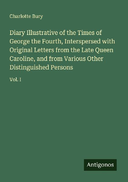 Diary Illustrative of the Times of George the Fourth, Interspersed with Original Letters from the Late Queen Caroline, and from Various Other Distinguished Persons: Vol. I