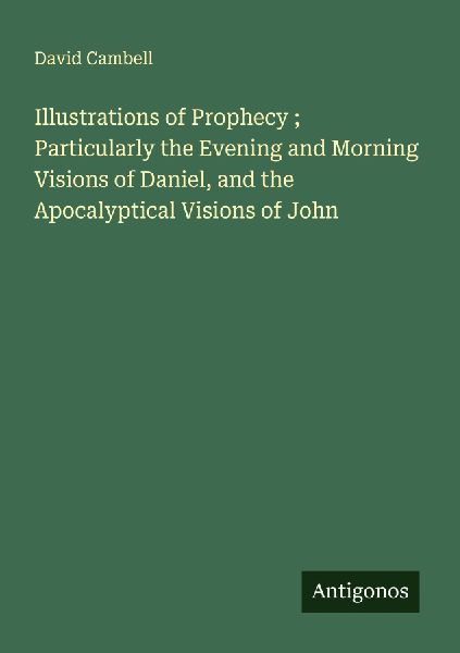 Illustrations of Prophecy ; Particularly the Evening and Morning Visions of Daniel, and the Apocalyptical Visions of John