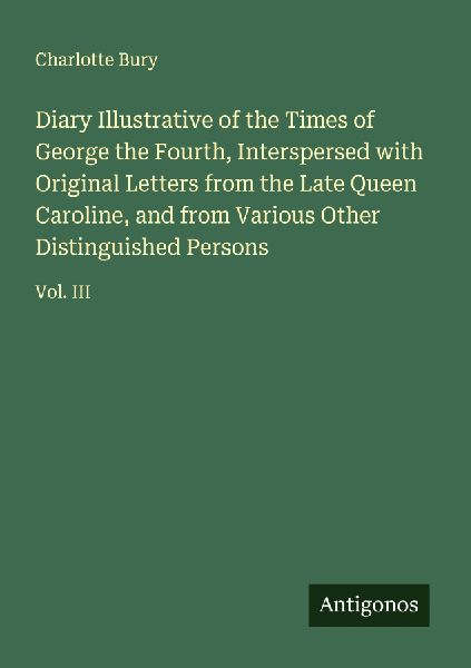 Diary Illustrative of the Times of George the Fourth, Interspersed with Original Letters from the Late Queen Caroline, and from Various Other Distinguished Persons: Vol. III