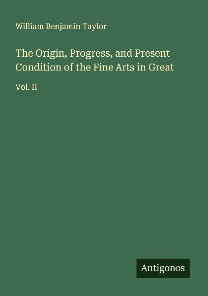 The Origin, Progress, and Present Condition of the Fine Arts in Great: Vol. II