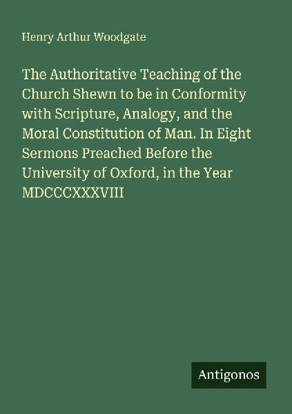 The Authoritative Teaching of the Church Shewn to be in Conformity with Scripture, Analogy, and the Moral Constitution of Man. In Eight Sermons Preached Before the University of Oxford, in the Year MDCCCXXXVIII