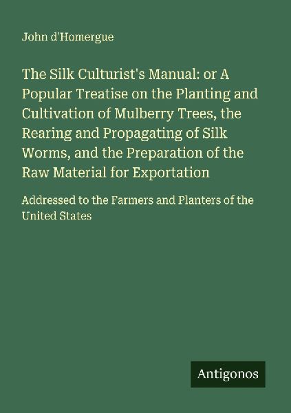 The Silk Culturists Manual: or A Popular Treatise on the Planting and Cultivation of Mulberry Trees, the Rearing and Propagating of Silk Worms, and the Preparation of the Raw Material for Exportation: Addressed to the Farmers and Planters of the United St