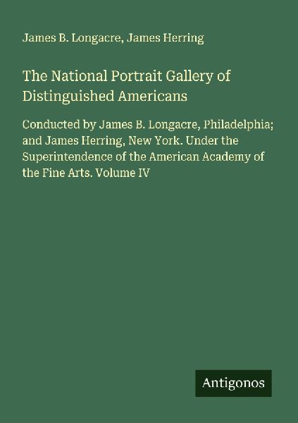 The National Portrait Gallery of Distinguished Americans: Conducted by James B. Longacre, Philadelphia; and James Herring, New York. Under the Superintendence of the American Academy of the Fine Arts. Volume IV