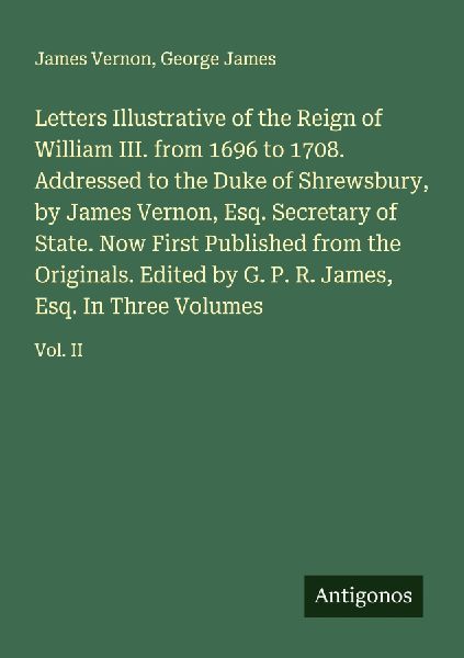 Letters Illustrative of the Reign of William III. from 1696 to 1708. Addressed to the Duke of Shrewsbury, by James Vernon, Esq. Secretary of State. Now First Published from the Originals. Edited by G. P. R. James, Esq. In Three Volumes: Vol. II