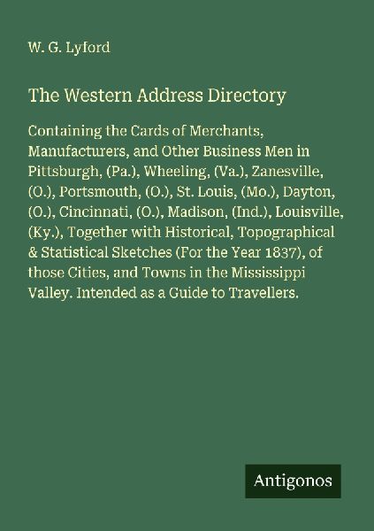 The Western Address Directory: Containing the Cards of Merchants, Manufacturers, and Other Business Men in Pittsburgh, (Pa.), Wheeling, (Va.), Zanesville, (O.), Portsmouth, (O.), St. Louis, (Mo.), Dayton, (O.), Cincinnati, (O.), Madison, (Ind.), Louisvill