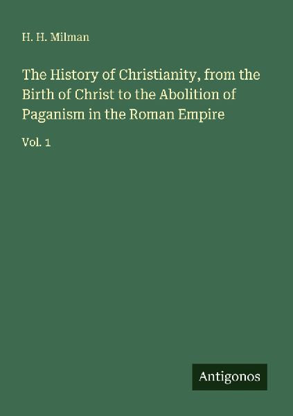The History of Christianity, from the Birth of Christ to the Abolition of Paganism in the Roman Empire: Vol. 1
