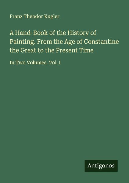 A Hand-Book of the History of Painting. From the Age of Constantine the Great to the Present Time: In Two Volumes. Vol. I