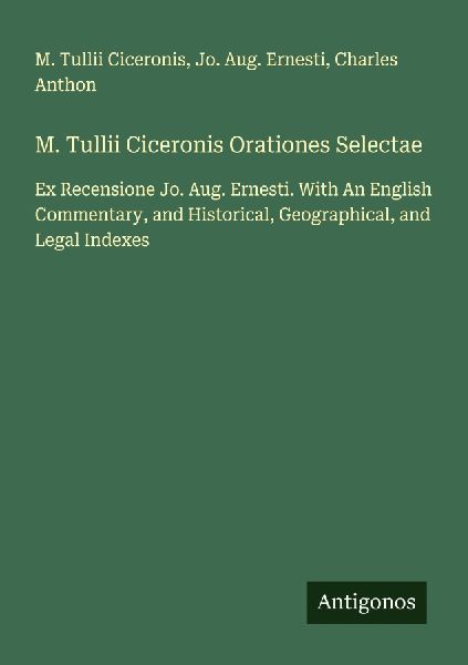 M. Tullii Ciceronis Orationes Selectae: Ex Recensione Jo. Aug. Ernesti. With An English Commentary, and Historical, Geographical, and Legal Indexes