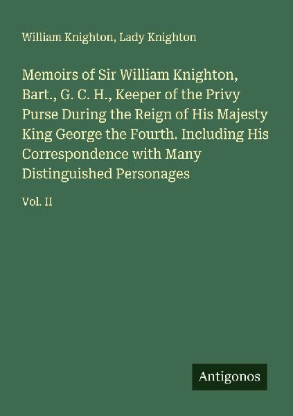 Memoirs of Sir William Knighton, Bart., G. C. H., Keeper of the Privy Purse During the Reign of His Majesty King George the Fourth. Including His Correspondence with Many Distinguished Personages: Vol. II
