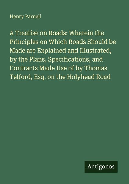 A Treatise on Roads: Wherein the Principles on Which Roads Should be Made are Explained and Illustrated, by the Plans, Specifications, and Contracts Made Use of by Thomas Telford, Esq. on the Holyhead Road