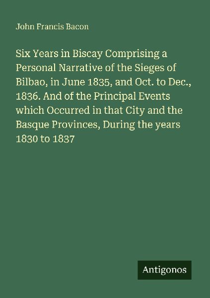 Six Years in Biscay Comprising a Personal Narrative of the Sieges of Bilbao, in June 1835, and Oct. to Dec., 1836. And of the Principal Events which Occurred in that City and the Basque Provinces, During the years 1830 to 1837