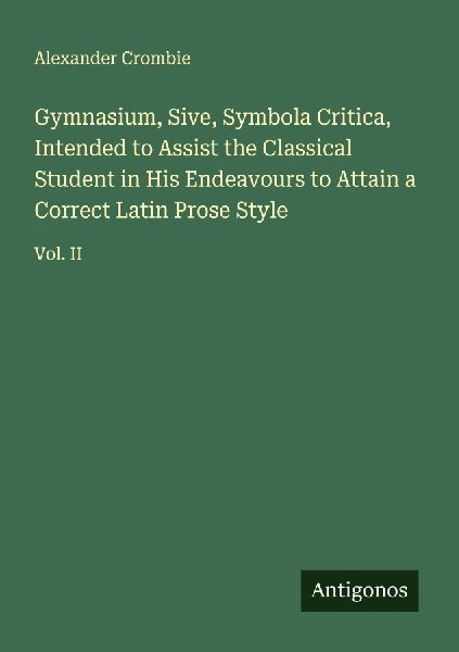 Gymnasium, Sive, Symbola Critica, Intended to Assist the Classical Student in His Endeavours to Attain a Correct Latin Prose Style: Vol. II
