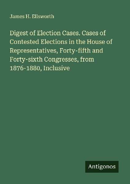 Digest of Election Cases. Cases of Contested Elections in the House of Representatives, Forty-fifth and Forty-sixth Congresses, from 1876-1880, Inclusive