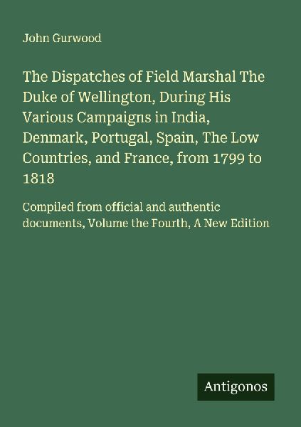 The Dispatches of Field Marshal The Duke of Wellington, During His Various Campaigns in India, Denmark, Portugal, Spain, The Low Countries, and France, from 1799 to 1818: Compiled from official and authentic documents, Volume the Fourth, A New Edition