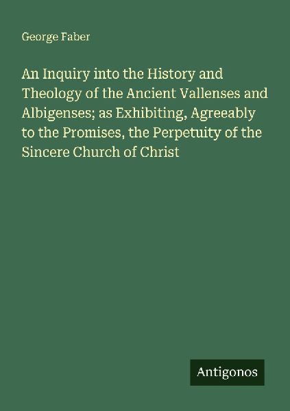 An Inquiry into the History and Theology of the Ancient Vallenses and Albigenses; as Exhibiting, Agreeably to the Promises, the Perpetuity of the Sincere Church of Christ