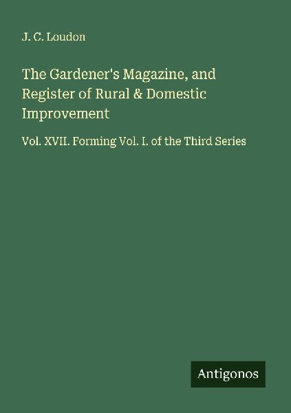 The Gardeners Magazine, and Register of Rural & Domestic Improvement: Vol. XVII. Forming Vol. I. of the Third Series