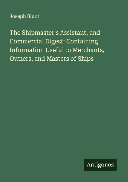 The Shipmasters Assistant, and Commercial Digest: Containing Information Useful to Merchants, Owners, and Masters of Ships