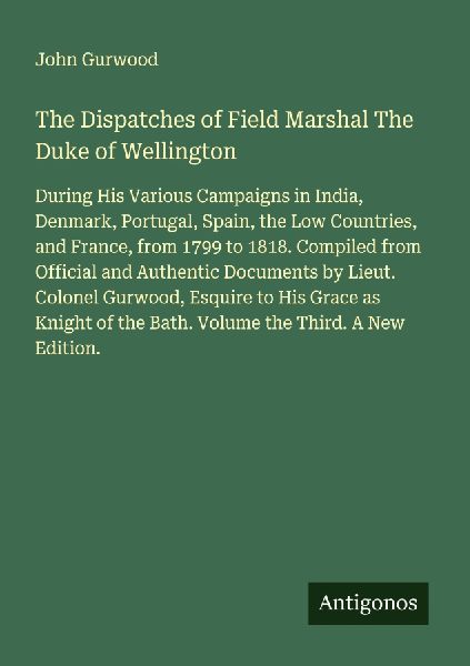 The Dispatches of Field Marshal The Duke of Wellington: During His Various Campaigns in India, Denmark, Portugal, Spain, the Low Countries, and France, from 1799 to 1818. Compiled from Official and Authentic Documents by Lieut. Colonel Gurwood, Esquire to