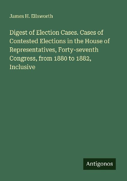 Digest of Election Cases. Cases of Contested Elections in the House of Representatives, Forty-seventh Congress, from 1880 to 1882, Inclusive