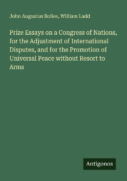 Prize Essays on a Congress of Nations, for the Adjustment of International Disputes, and for the Promotion of Universal Peace without Resort to Arms
