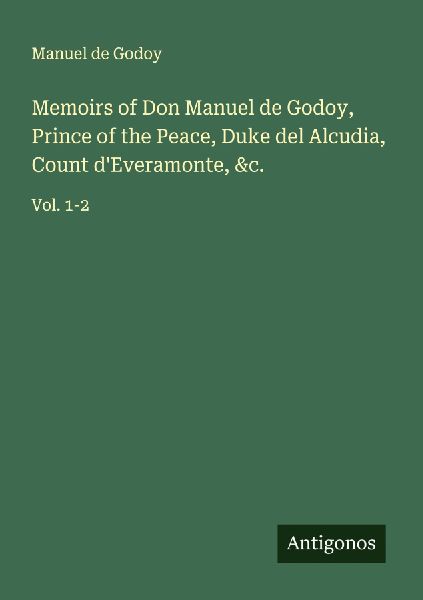 Memoirs of Don Manuel de Godoy, Prince of the Peace, Duke del Alcudia, Count dEveramonte, &c.: Vol. 1-2