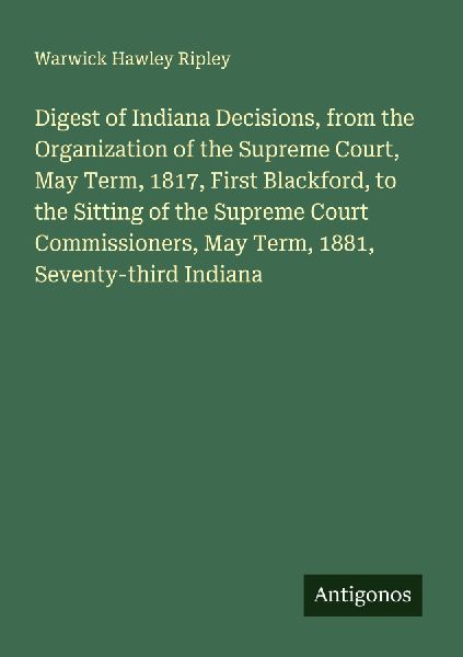Digest of Indiana Decisions, from the Organization of the Supreme Court, May Term, 1817, First Blackford, to the Sitting of the Supreme Court Commissioners, May Term, 1881, Seventy-third Indiana