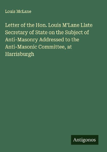Letter of the Hon. Louis MLane Llate Secretary of State on the Subject of Anti-Masonry Addressed to the Anti-Masonic Committee, at Harrisburgh