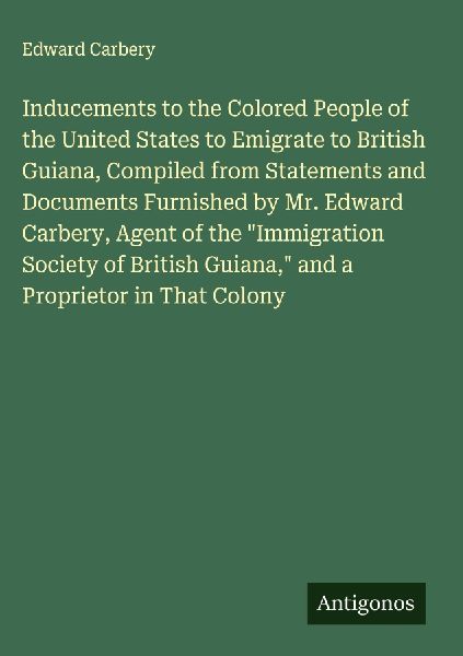 Inducements to the Colored People of the United States to Emigrate to British Guiana, Compiled from Statements and Documents Furnished by Mr. Edward Carbery, Agent of the Immigration Society of British Guiana, and a Proprietor in That Colony