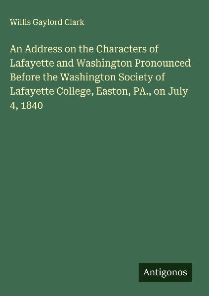 An Address on the Characters of Lafayette and Washington Pronounced Before the Washington Society of Lafayette College, Easton, PA., on July 4, 1840