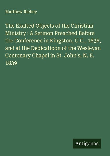 The Exalted Objects of the Christian Ministry : A Sermon Preached Before the Conference in Kingston, U.C., 1838, and at the Dedicatioon of the Wesleyan Centenary Chapel in St. Johns, N. B. 1839