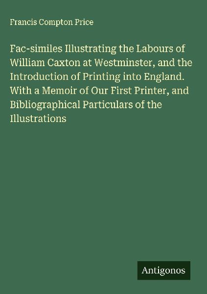 Fac-similes Illustrating the Labours of William Caxton at Westminster, and the Introduction of Printing into England. With a Memoir of Our First Printer, and Bibliographical Particulars of the Illustrations