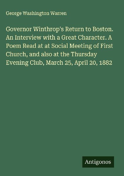 Governor Winthrops Return to Boston. An Interview with a Great Character. A Poem Read at at Social Meeting of First Church, and also at the Thursday Evening Club, March 25, April 20, 1882