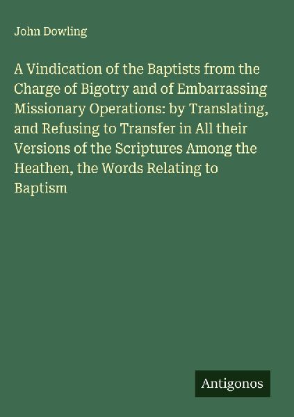 A Vindication of the Baptists from the Charge of Bigotry and of Embarrassing Missionary Operations: by Translating, and Refusing to Transfer in All their Versions of the Scriptures Among the Heathen, the Words Relating to Baptism