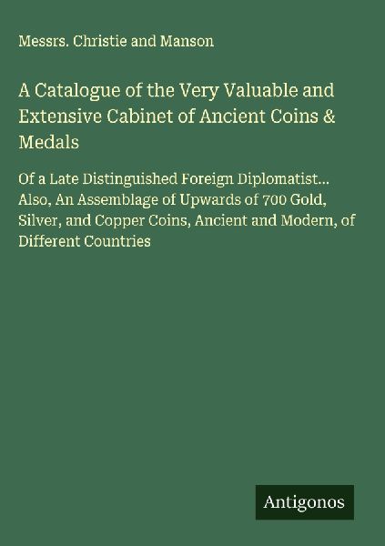 A Catalogue of the Very Valuable and Extensive Cabinet of Ancient Coins & Medals: Of a Late Distinguished Foreign Diplomatist... Also, An Assemblage of Upwards of 700 Gold, Silver, and Copper Coins, Ancient and Modern, of Different Countries