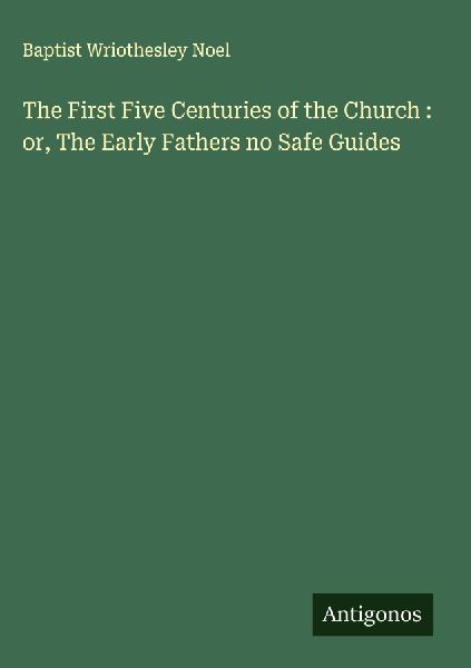 The First Five Centuries of the Church : or, The Early Fathers no Safe Guides