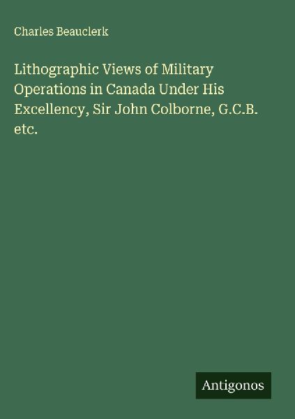 Lithographic Views of Military Operations in Canada Under His Excellency, Sir John Colborne, G.C.B. etc.