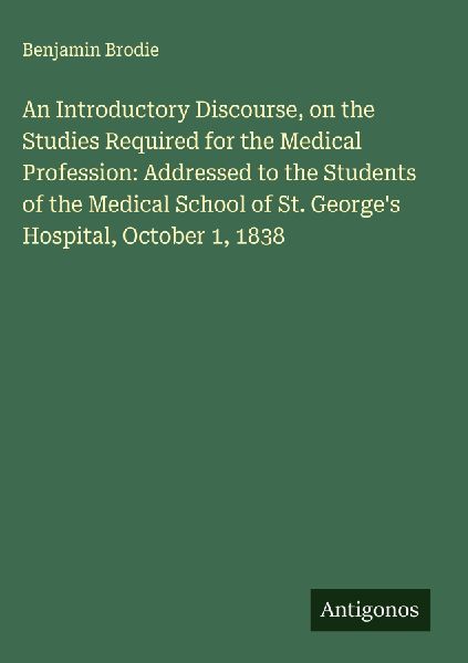 An Introductory Discourse, on the Studies Required for the Medical Profession: Addressed to the Students of the Medical School of St. Georges Hospital, October 1, 1838