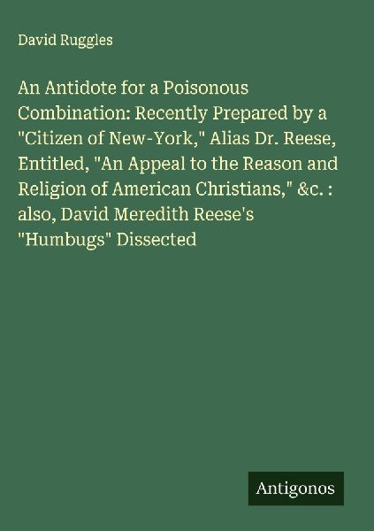 An Antidote for a Poisonous Combination: Recently Prepared by a Citizen of New-York, Alias Dr. Reese, Entitled, An Appeal to the Reason and Religion of American Christians, &c. : also, David Meredith Reeses Humbugs Dissected