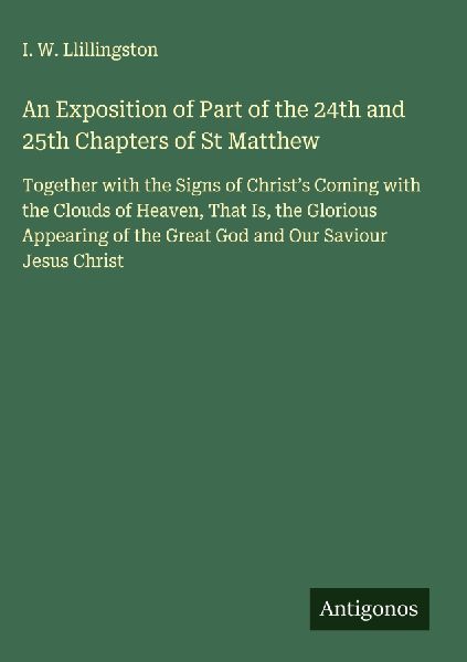 An Exposition of Part of the 24th and 25th Chapters of St Matthew: Together with the Signs of Christs Coming with the Clouds of Heaven, That Is, the Glorious Appearing of the Great God and Our Saviour Jesus Christ