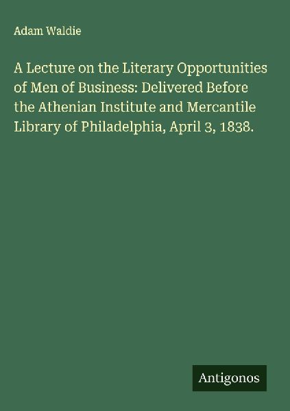 A Lecture on the Literary Opportunities of Men of Business: Delivered Before the Athenian Institute and Mercantile Library of Philadelphia, April 3, 1838.
