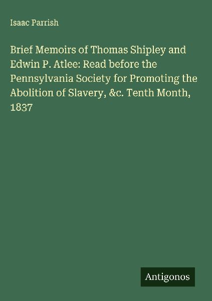 Brief Memoirs of Thomas Shipley and Edwin P. Atlee: Read before the Pennsylvania Society for Promoting the Abolition of Slavery, &c. Tenth Month, 1837