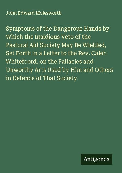 Symptoms of the Dangerous Hands by Which the Insidious Veto of the Pastoral Aid Society May Be Wielded, Set Forth in a Letter to the Rev. Caleb Whitefoord, on the Fallacies and Unworthy Arts Used by Him and Others in Defence of That Society.
