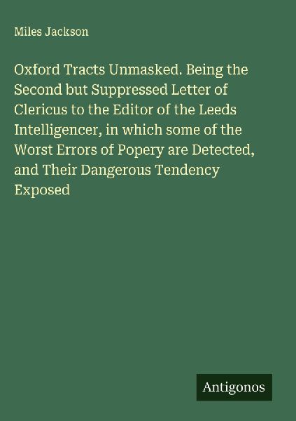 Oxford Tracts Unmasked. Being the Second but Suppressed Letter of Clericus to the Editor of the Leeds Intelligencer, in which some of the Worst Errors of Popery are Detected, and Their Dangerous Tendency Exposed