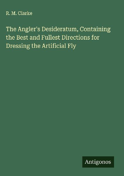 The Anglers Desideratum, Containing the Best and Fullest Directions for Dressing the Artificial Fly