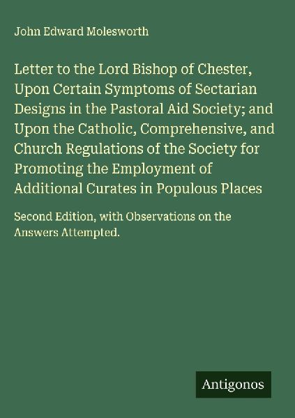 Letter to the Lord Bishop of Chester, Upon Certain Symptoms of Sectarian Designs in the Pastoral Aid Society; and Upon the Catholic, Comprehensive, and Church Regulations of the Society for Promoting the Employment of Additional Curates in Populous Places