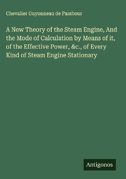 A New Theory of the Steam Engine, And the Mode of Calculation by Means of it, of the Effective Power, &c., of Every Kind of Steam Engine Stationary
