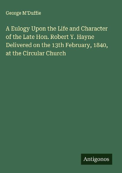 A Eulogy Upon the Life and Character of the Late Hon. Robert Y. Hayne Delivered on the 13th February, 1840, at the Circular Church